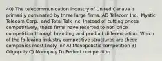 40) The telecommunication industry of United Canava is primarily dominated by three large firms, AD Telecom Inc., Mystic Telecom Corp., and Total Talk Inc. Instead of cutting prices competitively, these firms have resorted to non-price competition through branding and product differentiation. Which of the following industry competitive structures are these companies most likely in? A) Monopolistic competition B) Oligopoly C) Monopoly D) Perfect competition