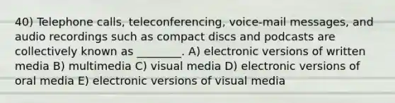 40) Telephone calls, teleconferencing, voice-mail messages, and audio recordings such as compact discs and podcasts are collectively known as ________. A) electronic versions of written media B) multimedia C) visual media D) electronic versions of oral media E) electronic versions of visual media