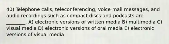 40) Telephone calls, teleconferencing, voice-mail messages, and audio recordings such as compact discs and podcasts are ________. A) electronic versions of written media B) multimedia C) visual media D) electronic versions of oral media E) electronic versions of visual media