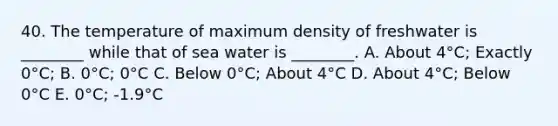 40. The temperature of maximum density of freshwater is ________ while that of sea water is ________. A. About 4°C; Exactly 0°C; B. 0°C; 0°C C. Below 0°C; About 4°C D. About 4°C; Below 0°C E. 0°C; -1.9°C