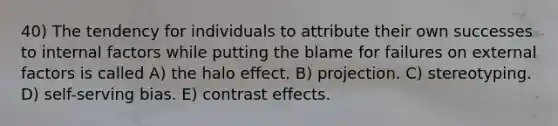 40) The tendency for individuals to attribute their own successes to internal factors while putting the blame for failures on external factors is called A) the halo effect. B) projection. C) stereotyping. D) self-serving bias. E) contrast effects.