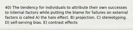 40) The tendency for individuals to attribute their own successes to internal factors while putting the blame for failures on external factors is called A) the halo effect. B) projection. C) stereotyping. D) self-serving bias. E) contrast effects