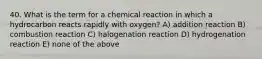 40. What is the term for a chemical reaction in which a hydrocarbon reacts rapidly with oxygen? A) addition reaction B) combustion reaction C) halogenation reaction D) hydrogenation reaction E) none of the above