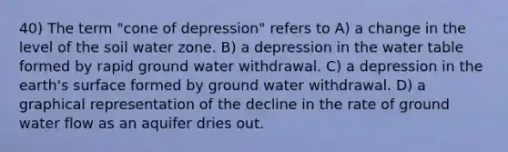 40) The term "cone of depression" refers to A) a change in the level of the soil water zone. B) a depression in the water table formed by rapid ground water withdrawal. C) a depression in the earth's surface formed by ground water withdrawal. D) a graphical representation of the decline in the rate of ground water flow as an aquifer dries out.