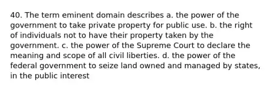 40. The term eminent domain describes a. the power of the government to take private property for public use. b. the right of individuals not to have their property taken by the government. c. the power of the Supreme Court to declare the meaning and scope of all civil liberties. d. the power of the federal government to seize land owned and managed by states, in the public interest