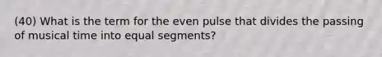 (40) What is the term for the even pulse that divides the passing of musical time into equal segments?