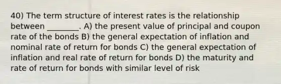 40) The term structure of interest rates is the relationship between ________. A) the present value of principal and coupon rate of the bonds B) the general expectation of inflation and nominal rate of return for bonds C) the general expectation of inflation and real rate of return for bonds D) the maturity and rate of return for bonds with similar level of risk