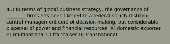 40) In terms of global business strategy, the governance of ________ firms has been likened to a federal structurestrong central management core of decision making, but considerable dispersal of power and financial resources. A) domestic exporter B) multinational C) franchiser D) transnational