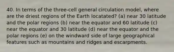 40. In terms of the three-cell general circulation model, where are the driest regions of the Earth locatated? (a) near 30 latitude and the polar regions (b) near the equator and 60 latitude (c) near the equator and 30 latitude (d) near the equator and the polar regions (e) on the windward side of large geographical features such as mountains and ridges and escarpments.