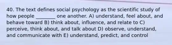 40. The text defines social psychology as the scientific study of how people ________ one another. A) understand, feel about, and behave toward B) think about, influence, and relate to C) perceive, think about, and talk about D) observe, understand, and communicate with E) understand, predict, and control