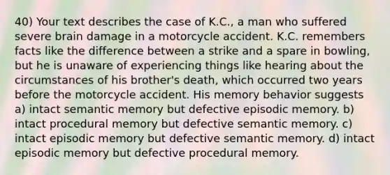 40) Your text describes the case of K.C., a man who suffered severe brain damage in a motorcycle accident. K.C. remembers facts like the difference between a strike and a spare in bowling, but he is unaware of experiencing things like hearing about the circumstances of his brother's death, which occurred two years before the motorcycle accident. His memory behavior suggests a) intact semantic memory but defective episodic memory. b) intact procedural memory but defective semantic memory. c) intact episodic memory but defective semantic memory. d) intact episodic memory but defective procedural memory.