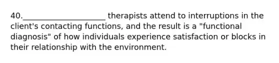 40._____________________ therapists attend to interruptions in the client's contacting functions, and the result is a "functional diagnosis" of how individuals experience satisfaction or blocks in their relationship with the environment.