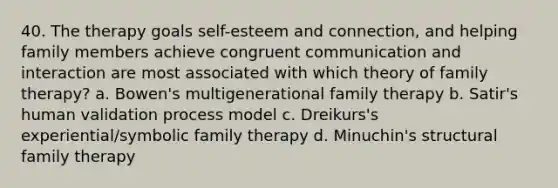 40. The therapy goals self-esteem and connection, and helping family members achieve congruent communication and interaction are most associated with which theory of family therapy? a. Bowen's multigenerational family therapy b. Satir's human validation process model c. Dreikurs's experiential/symbolic family therapy d. Minuchin's structural family therapy