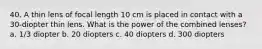 40. A thin lens of focal length 10 cm is placed in contact with a 30-diopter thin lens. What is the power of the combined lenses? a. 1/3 diopter b. 20 diopters c. 40 diopters d. 300 diopters