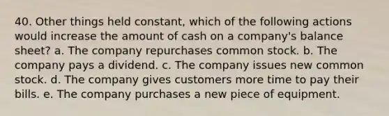 40. Other things held constant, which of the following actions would increase the amount of cash on a company's balance sheet? a. The company repurchases common stock. b. The company pays a dividend. c. The company issues new common stock. d. The company gives customers more time to pay their bills. e. The company purchases a new piece of equipment.