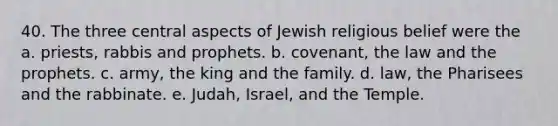 40. The three central aspects of Jewish religious belief were the a. priests, rabbis and prophets. b. covenant, the law and the prophets. c. army, the king and the family. d. law, the Pharisees and the rabbinate. e. Judah, Israel, and the Temple.