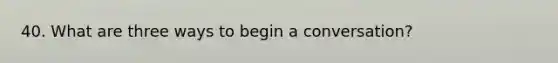40. What are three ways to begin a conversation?