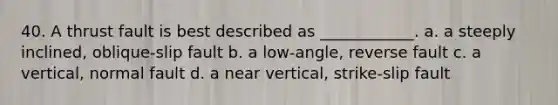 40. A thrust fault is best described as ____________. a. a steeply inclined, oblique-slip fault b. a low-angle, reverse fault c. a vertical, normal fault d. a near vertical, strike-slip fault