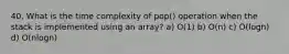 40. What is the time complexity of pop() operation when the stack is implemented using an array? a) O(1) b) O(n) c) O(logn) d) O(nlogn)