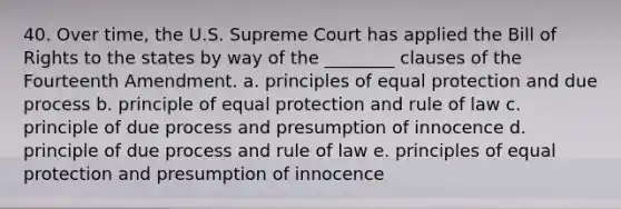 40. Over time, the U.S. Supreme Court has applied the Bill of Rights to the states by way of the ________ clauses of the Fourteenth Amendment. a. principles of equal protection and due process b. principle of equal protection and rule of law c. principle of due process and presumption of innocence d. principle of due process and rule of law e. principles of equal protection and presumption of innocence