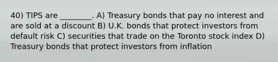 40) TIPS are ________. A) Treasury bonds that pay no interest and are sold at a discount B) U.K. bonds that protect investors from default risk C) securities that trade on the Toronto stock index D) Treasury bonds that protect investors from inflation