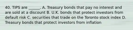 40. TIPS are ______. A. Treasury bonds that pay no interest and are sold at a discount B. U.K. bonds that protect investors from default risk C. securities that trade on the Toronto stock index D. Treasury bonds that protect investors from inflation