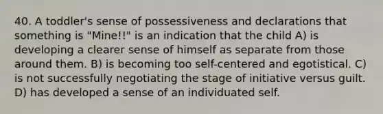 40. A toddler's sense of possessiveness and declarations that something is "Mine!!" is an indication that the child A) is developing a clearer sense of himself as separate from those around them. B) is becoming too self-centered and egotistical. C) is not successfully negotiating the stage of initiative versus guilt. D) has developed a sense of an individuated self.