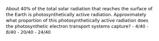 About 40% of the total solar radiation that reaches the surface of the Earth is photosynthetically active radiation. Approximately what proportion of this photosynthetically active radiation does the photosynthetic electron transport systems capture? - 4/40 - 8/40 - 20/40 - 24/40