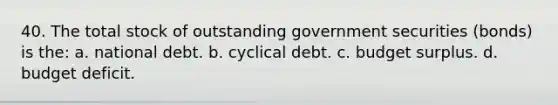 40. The total stock of outstanding government securities (bonds) is the: a. national debt. b. cyclical debt. c. budget surplus. d. budget deficit.