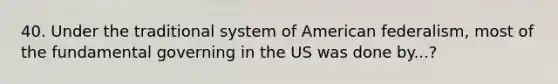 40. Under the traditional system of American federalism, most of the fundamental governing in the US was done by...?