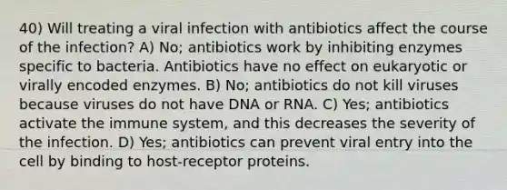 40) Will treating a viral infection with antibiotics affect the course of the infection? A) No; antibiotics work by inhibiting enzymes specific to bacteria. Antibiotics have no effect on eukaryotic or virally encoded enzymes. B) No; antibiotics do not kill viruses because viruses do not have DNA or RNA. C) Yes; antibiotics activate the immune system, and this decreases the severity of the infection. D) Yes; antibiotics can prevent viral entry into the cell by binding to host‐receptor proteins.