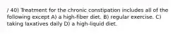 / 40) Treatment for the chronic constipation includes all of the following except A) a high-fiber diet. B) regular exercise. C) taking laxatives daily D) a high-liquid diet.