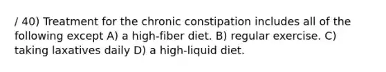 / 40) Treatment for the chronic constipation includes all of the following except A) a high-fiber diet. B) regular exercise. C) taking laxatives daily D) a high-liquid diet.