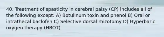 40. Treatment of spasticity in cerebral palsy (CP) includes all of the following except: A) Botulinum toxin and phenol B) Oral or intrathecal baclofen C) Selective dorsal rhizotomy D) Hyperbaric oxygen therapy (HBOT)