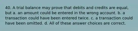 40. A trial balance may prove that debits and credits are equal, but a. an amount could be entered in the wrong account. b. a transaction could have been entered twice. c. a transaction could have been omitted. d. All of these answer choices are correct.