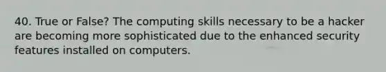 40. True or False? The computing skills necessary to be a hacker are becoming more sophisticated due to the enhanced security features installed on computers.