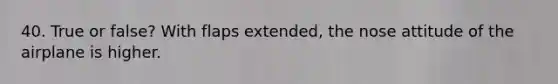 40. True or false? With flaps extended, the nose attitude of the airplane is higher.