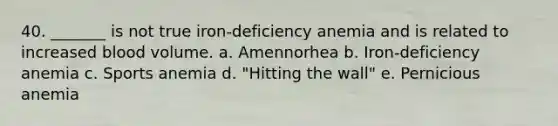 40. _______ is not true iron-deficiency anemia and is related to increased blood volume. a. Amennorhea b. Iron-deficiency anemia c. Sports anemia d. "Hitting the wall" e. Pernicious anemia