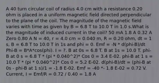 A 40 turn circular coil of radius 4.0 cm with a resistance 0.20 ohm is placed in a uniform magnetic field directed perpendicular to the plane of the coil. The magnitude of the magnetic field varies with time as given by B = 6.8 T to 10.0 T in 1.0 s.What is the magnitude of induced current in the coil? 50 mA 1.8 A 0.32 A Zero 0.80 A N = 40, r = 4.0 cm = 0.040 m, R = 0.20 ohm, dt = 1 s, B = 6.8 T to 10.0 T in 1s and phi = 0. Emf = -N * d(phi-B)/dt Phi-B = B*A*cos(phi). I = ?. B at 0s = 6.8 T. B at 1s = 10.0 T. phi-B at 0 s = 6.8 T * (pi * 0.040^2)* Cos 0 = 3.4 E-02. phi-B at 1 s = 10.0 T * (pi * 0.040^2)* Cos 0 = 5.2 E-02. d(phi-B)/dt = (phi-B at 0s - phi-B at 1 s)/1 = -1.8 E-02. Emf = -40 *- 1.8 E-02 = 0.72 V. Current, I = Emf/R = 0.72 / 0.40 = 1.8 A