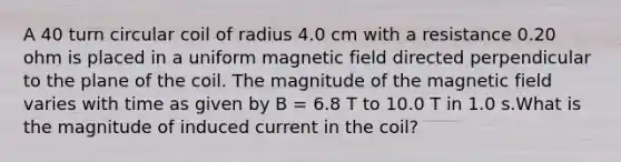 A 40 turn circular coil of radius 4.0 cm with a resistance 0.20 ohm is placed in a uniform magnetic field directed perpendicular to the plane of the coil. The magnitude of the magnetic field varies with time as given by B = 6.8 T to 10.0 T in 1.0 s.What is the magnitude of induced current in the coil?