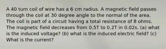 A 40 turn coil of wire has a 6 cm radius. A magnetic field passes through the coil at 30 degree angle to the normal of the area. The coil is part of a circuit having a total resistance of 8 ohms. The magnetic field decreases from 0.5T to 0.2T in 0.02s. (a) what is the induced voltage? (b) what is the induced electric field? (c) What is the current?