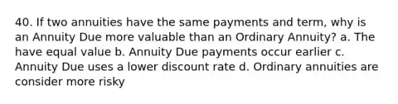 40. If two annuities have the same payments and term, why is an Annuity Due more valuable than an Ordinary Annuity? a. The have equal value b. Annuity Due payments occur earlier c. Annuity Due uses a lower discount rate d. Ordinary annuities are consider more risky