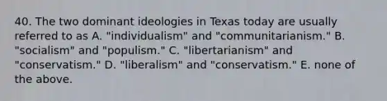 40. The two dominant ideologies in Texas today are usually referred to as A. "individualism" and "communitarianism." B. "socialism" and "populism." C. "libertarianism" and "conservatism." D. "liberalism" and "conservatism." E. none of the above.