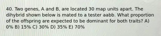 40. Two genes, A and B, are located 30 map units apart. The dihybrid shown below is mated to a tester aabb. What proportion of the offspring are expected to be dominant for both traits? A) 0% B) 15% C) 30% D) 35% E) 70%