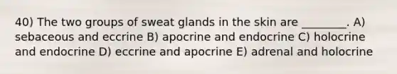 40) The two groups of sweat glands in the skin are ________. A) sebaceous and eccrine B) apocrine and endocrine C) holocrine and endocrine D) eccrine and apocrine E) adrenal and holocrine