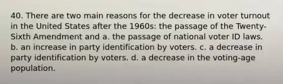 40. There are two main reasons for the decrease in voter turnout in the United States after the 1960s: the passage of the Twenty-Sixth Amendment and a. the passage of national voter ID laws. b. an increase in party identification by voters. c. a decrease in party identification by voters. d. a decrease in the voting-age population.