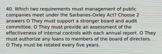 40. Which two requirements must management of public companies meet under the Sarbanes-Oxley Act? Choose 2 answers O They must support a stronger board and audit committee. O They must provide an assessment of the effectiveness of internal controls with each annual report. O They must authorize any loans to members of the board of directors. O They must be rotated every five years.