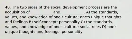 40. The two sides of the social development process are the acquisition of ____________and ____________. A) the standards, values, and knowledge of one's culture; one's unique thoughts and feelings B) self-concept; personality C) the standards, values, and knowledge of one's culture; social roles D) one's unique thoughts and feelings; personality