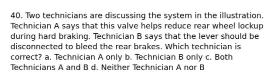 40. Two technicians are discussing the system in the illustration. Technician A says that this valve helps reduce rear wheel lockup during hard braking. Technician B says that the lever should be disconnected to bleed the rear brakes. Which technician is correct? a. Technician A only b. Technician B only c. Both Technicians A and B d. Neither Technician A nor B