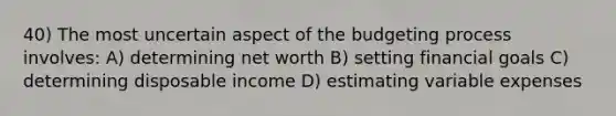 40) The most uncertain aspect of the budgeting process involves: A) determining net worth B) setting financial goals C) determining disposable income D) estimating variable expenses